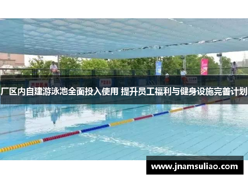 厂区内自建游泳池全面投入使用 提升员工福利与健身设施完善计划